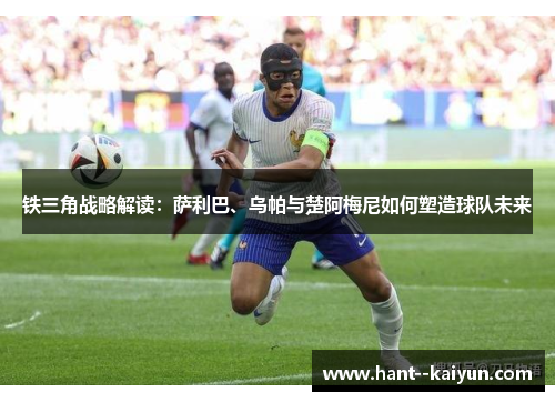 铁三角战略解读：萨利巴、乌帕与楚阿梅尼如何塑造球队未来