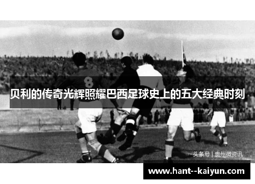 贝利的传奇光辉照耀巴西足球史上的五大经典时刻 贝利的传奇光辉照耀巴西足球史上的五大经典时刻