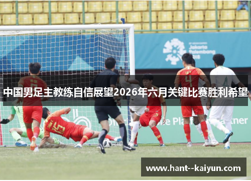 中国男足主教练自信展望2026年六月关键比赛胜利希望 中国男足主教练自信展望2026年六月关键比赛胜利希望