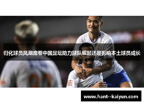 归化球员风潮席卷中国足坛助力球队崛起还是影响本土球员成长