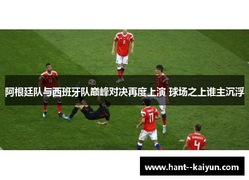 阿根廷队与西班牙队巅峰对决再度上演 球场之上谁主沉浮