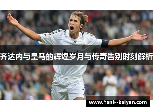 齐达内与皇马的辉煌岁月与传奇告别时刻解析